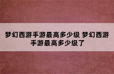 梦幻西游手游最高多少级 梦幻西游手游最高多少级了